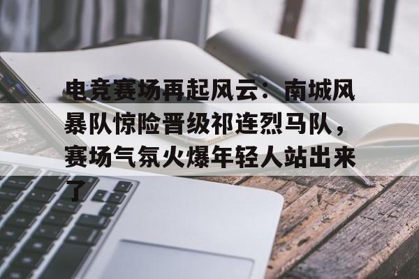 关于电竞赛场再起风云：南城风暴队惊险晋级祁连烈马队，赛场气氛火爆年轻人站出来了的信息-九游体育